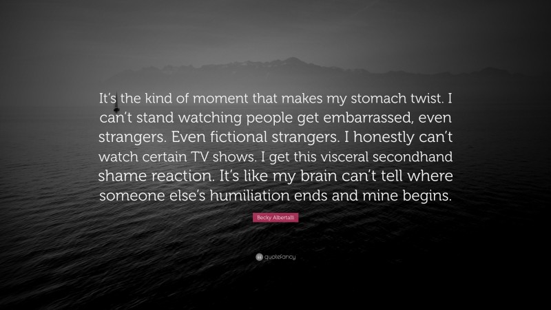 Becky Albertalli Quote: “It’s the kind of moment that makes my stomach twist. I can’t stand watching people get embarrassed, even strangers. Even fictional strangers. I honestly can’t watch certain TV shows. I get this visceral secondhand shame reaction. It’s like my brain can’t tell where someone else’s humiliation ends and mine begins.”