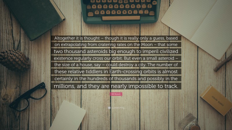 Bill Bryson Quote: “Altogether it is thought – though it is really only a guess, based on extrapolating from cratering rates on the Moon – that some two thousand asteroids big enough to imperil civilized existence regularly cross our orbit. But even a small asteroid – the size of a house, say – could destroy a city. The number of these relative tiddlers in Earth-crossing orbits is almost certainly in the hundreds of thousands and possibly in the millions, and they are nearly impossible to track.”