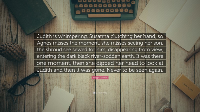 Maggie O'Farrell Quote: “Judith is whimpering, Susanna clutching her hand, so Agnes misses the moment, she misses seeing her son, the shroud see sewed for him, disappearing from view, entering the dark black river-sodden earth. It was there one moment, then she dipped her head to look at Judith and then it was gone. Never to be seen again.”