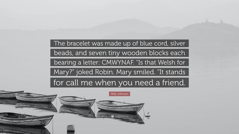 Milly Johnson Quote: “The bracelet was made up of blue cord, silver beads, and seven tiny wooden blocks each bearing a letter: CMWYNAF. “Is that Welsh for Mary?” joked Robin. Mary smiled. “It stands for call me when you need a friend.”