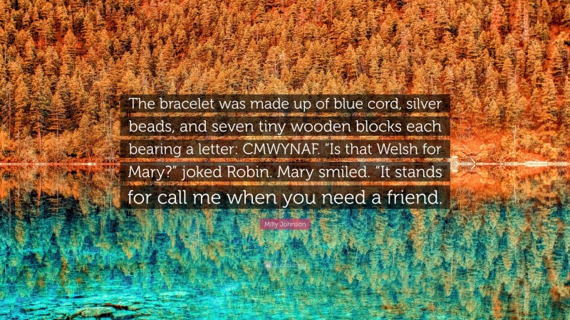 Milly Johnson Quote: “The bracelet was made up of blue cord, silver beads, and seven tiny wooden blocks each bearing a letter: CMWYNAF. “Is that Welsh for Mary?” joked Robin. Mary smiled. “It stands for call me when you need a friend.”