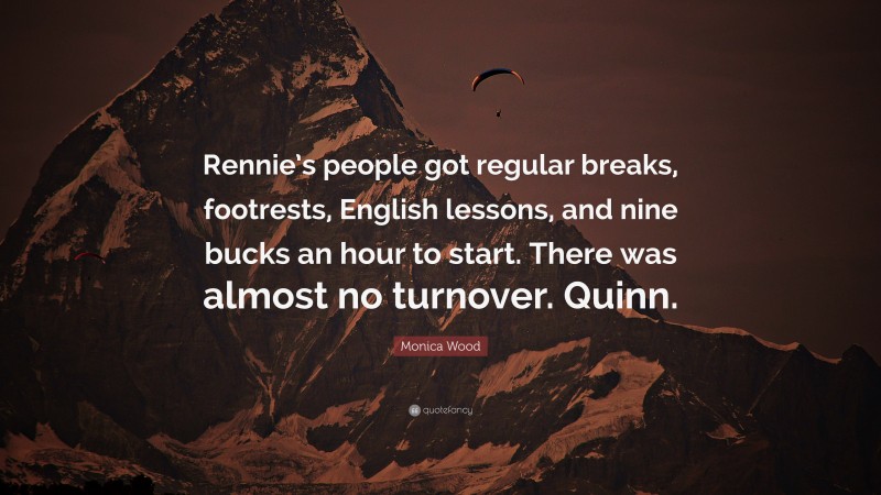 Monica Wood Quote: “Rennie’s people got regular breaks, footrests, English lessons, and nine bucks an hour to start. There was almost no turnover. Quinn.”