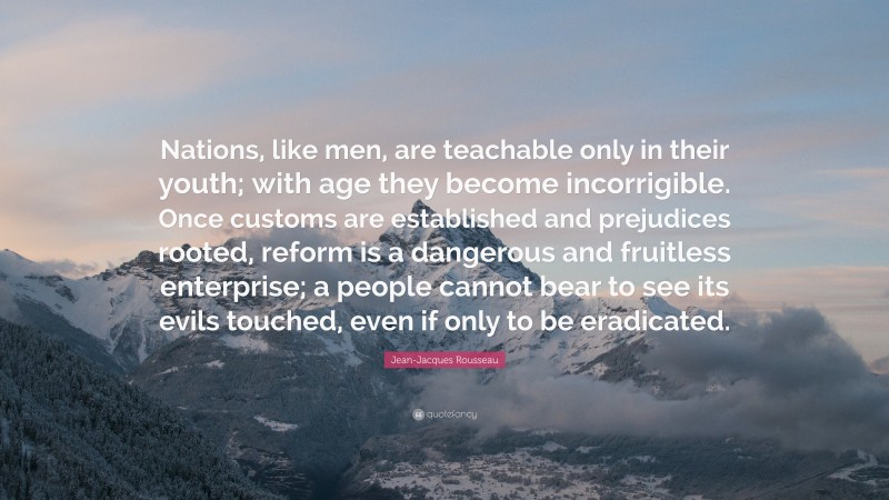 Jean-Jacques Rousseau Quote: “Nations, like men, are teachable only in their youth; with age they become incorrigible. Once customs are established and prejudices rooted, reform is a dangerous and fruitless enterprise; a people cannot bear to see its evils touched, even if only to be eradicated.”