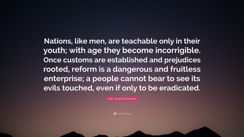 Jean-Jacques Rousseau Quote: “Nations, like men, are teachable only in their youth; with age they become incorrigible. Once customs are established and prejudices rooted, reform is a dangerous and fruitless enterprise; a people cannot bear to see its evils touched, even if only to be eradicated.”