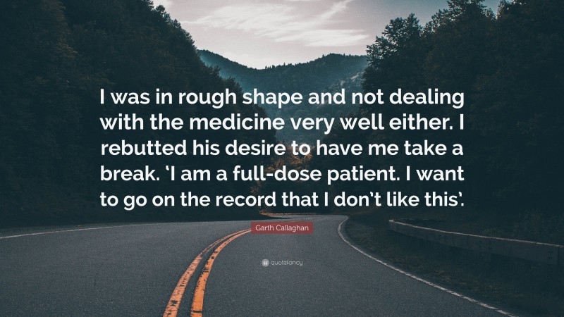 Garth Callaghan Quote: “I was in rough shape and not dealing with the medicine very well either. I rebutted his desire to have me take a break. ‘I am a full-dose patient. I want to go on the record that I don’t like this’.”