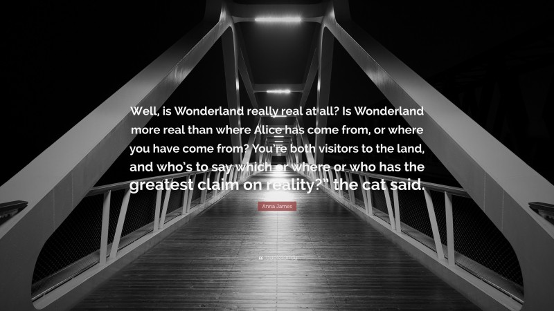 Anna James Quote: “Well, is Wonderland really real at all? Is Wonderland more real than where Alice has come from, or where you have come from? You’re both visitors to the land, and who’s to say which or where or who has the greatest claim on reality?” the cat said.”