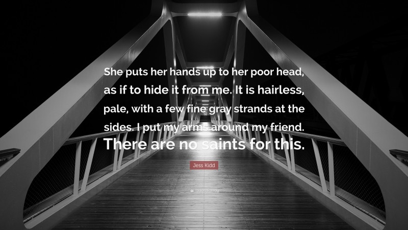 Jess Kidd Quote: “She puts her hands up to her poor head, as if to hide it from me. It is hairless, pale, with a few fine gray strands at the sides. I put my arms around my friend. There are no saints for this.”