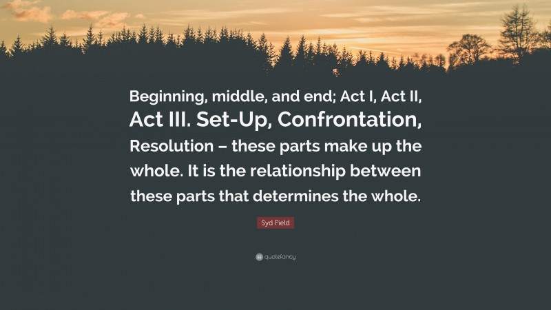 Syd Field Quote: “Beginning, middle, and end; Act I, Act II, Act III. Set-Up, Confrontation, Resolution – these parts make up the whole. It is the relationship between these parts that determines the whole.”