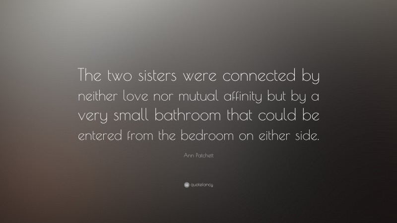 Ann Patchett Quote: “The two sisters were connected by neither love nor mutual affinity but by a very small bathroom that could be entered from the bedroom on either side.”