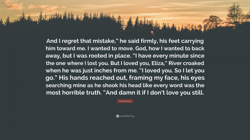 Kandi Steiner Quote: “And I regret that mistake,” he said firmly, his feet carrying him toward me. I wanted to move. God, how I wanted to back away, but I was rooted in place. “I have every minute since the one where I lost you. But I loved you, Eliza,” River croaked when he was just inches from me. “I loved you. So I let you go.” His hands reached out, framing my face, his eyes searching mine as he shook his head like every word was the most horrible truth. “And damn it if I don’t love you still.”