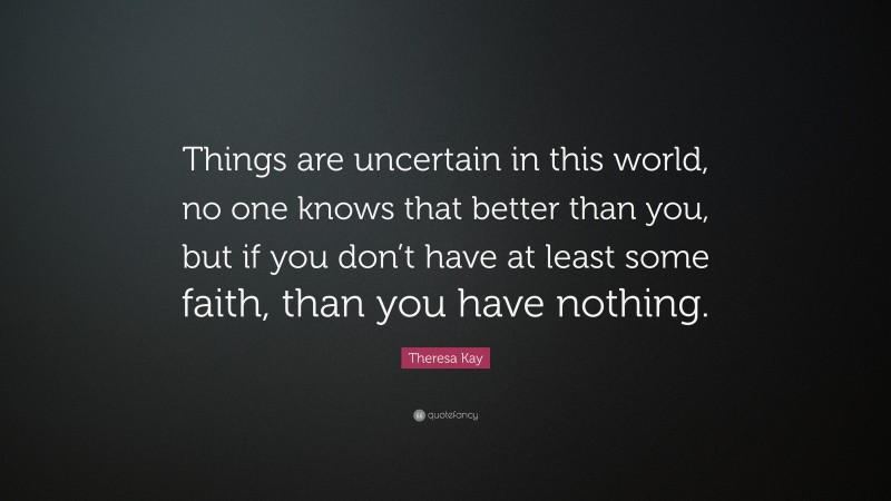 Theresa Kay Quote: “Things are uncertain in this world, no one knows that better than you, but if you don’t have at least some faith, than you have nothing.”