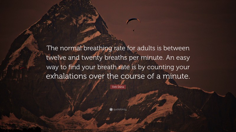 Deb Dana Quote: “The normal breathing rate for adults is between twelve and twenty breaths per minute. An easy way to find your breath rate is by counting your exhalations over the course of a minute.”