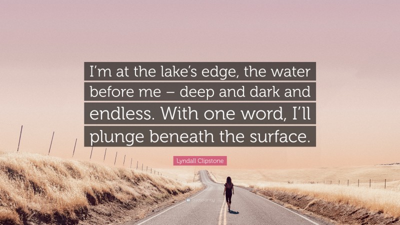 Lyndall Clipstone Quote: “I’m at the lake’s edge, the water before me – deep and dark and endless. With one word, I’ll plunge beneath the surface.”