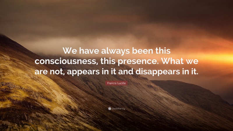 Francis Lucille Quote: “We have always been this consciousness, this presence. What we are not, appears in it and disappears in it.”