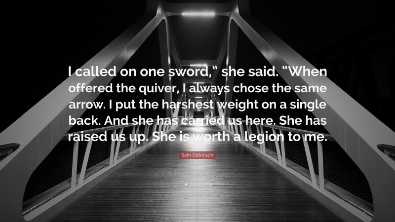 Seth Dickinson Quote: “I called on one sword,” she said. “When offered the quiver, I always chose the same arrow. I put the harshest weight on a single back. And she has carried us here. She has raised us up. She is worth a legion to me.”