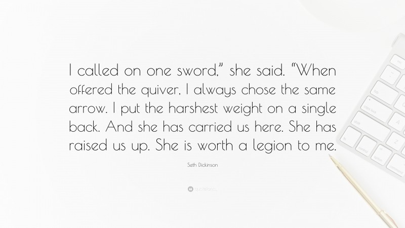 Seth Dickinson Quote: “I called on one sword,” she said. “When offered the quiver, I always chose the same arrow. I put the harshest weight on a single back. And she has carried us here. She has raised us up. She is worth a legion to me.”