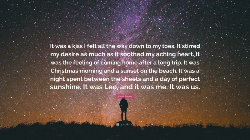 Kandi Steiner Quote: “It was a kiss I felt all the way down to my toes. It stirred my desire as much as it soothed my aching heart. It was the feeling of coming home after a long trip. It was Christmas morning and a sunset on the beach. It was a night spent between the sheets and a day of perfect sunshine. It was Leo, and it was me. It was us.”