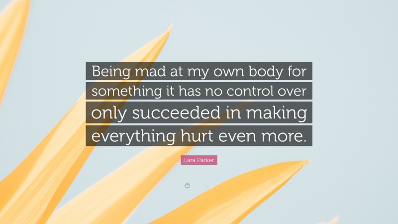 Lara Parker Quote: “Being mad at my own body for something it has no control over only succeeded in making everything hurt even more.”