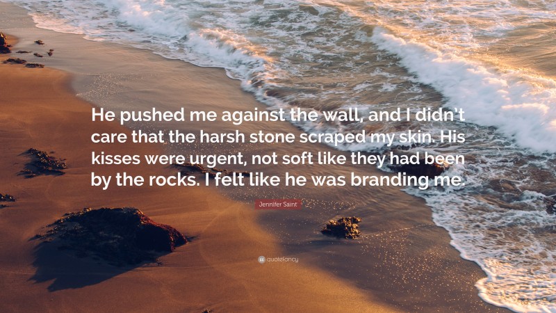 Jennifer Saint Quote: “He pushed me against the wall, and I didn’t care that the harsh stone scraped my skin. His kisses were urgent, not soft like they had been by the rocks. I felt like he was branding me.”