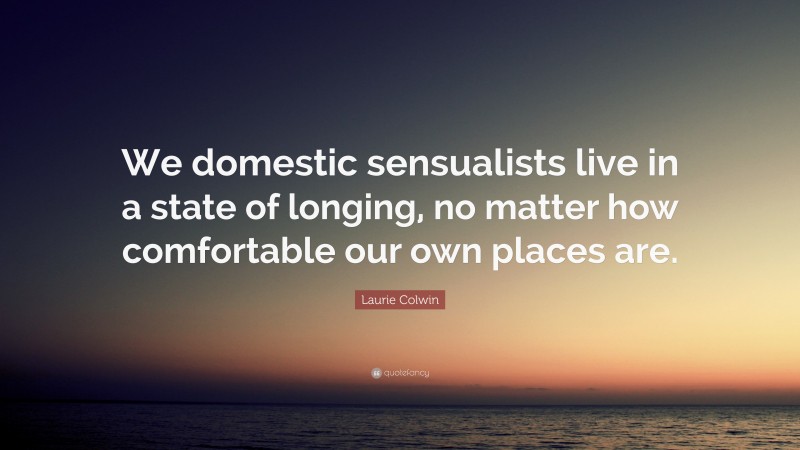 Laurie Colwin Quote: “We domestic sensualists live in a state of longing, no matter how comfortable our own places are.”