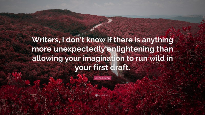 Anna Quinn Quote: “Writers, I don’t know if there is anything more unexpectedly enlightening than allowing your imagination to run wild in your first draft.”