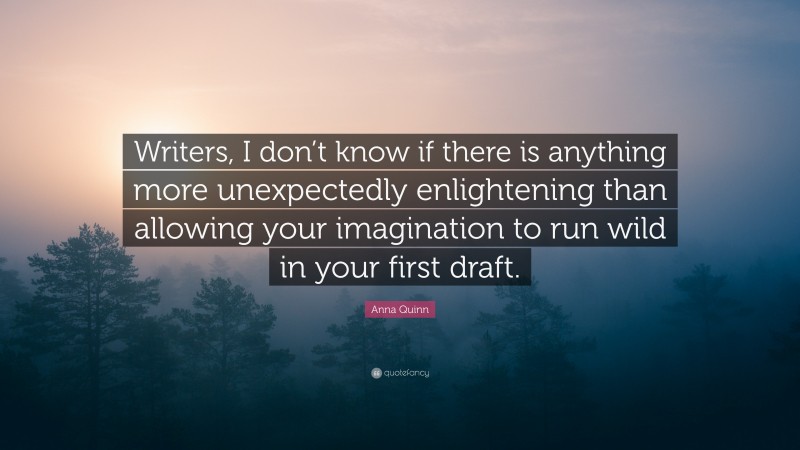 Anna Quinn Quote: “Writers, I don’t know if there is anything more unexpectedly enlightening than allowing your imagination to run wild in your first draft.”