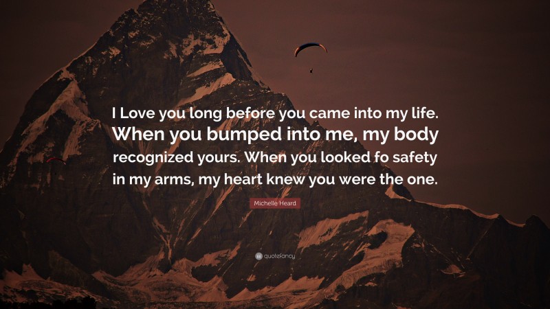 Michelle Heard Quote: “I Love you long before you came into my life. When you bumped into me, my body recognized yours. When you looked fo safety in my arms, my heart knew you were the one.”