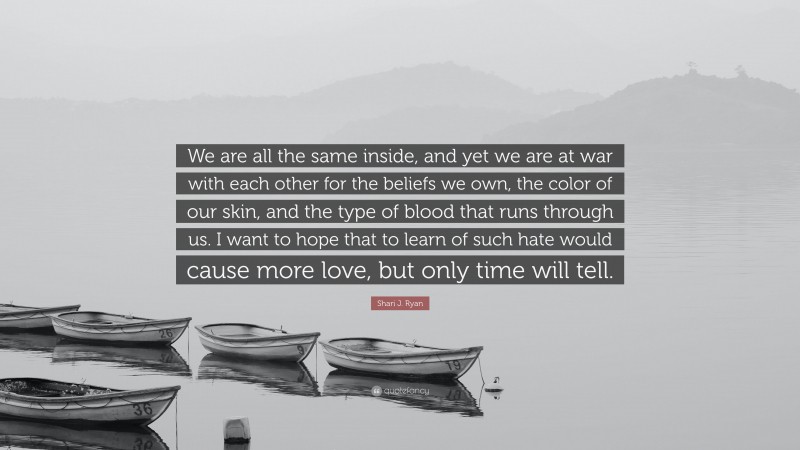 Shari J. Ryan Quote: “We are all the same inside, and yet we are at war with each other for the beliefs we own, the color of our skin, and the type of blood that runs through us. I want to hope that to learn of such hate would cause more love, but only time will tell.”