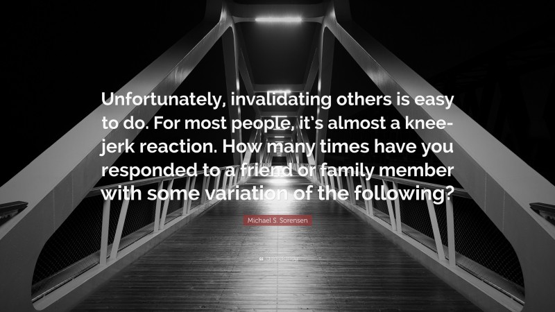 Michael S. Sorensen Quote: “Unfortunately, invalidating others is easy to do. For most people, it’s almost a knee-jerk reaction. How many times have you responded to a friend or family member with some variation of the following?”