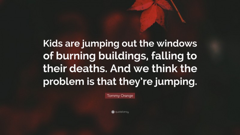 Tommy Orange Quote: “Kids are jumping out the windows of burning buildings, falling to their deaths. And we think the problem is that they’re jumping.”
