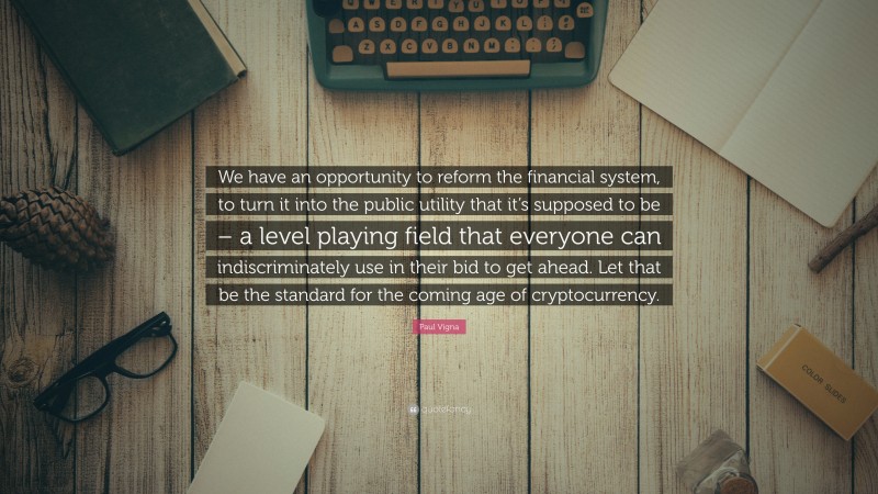 Paul Vigna Quote: “We have an opportunity to reform the financial system, to turn it into the public utility that it’s supposed to be – a level playing field that everyone can indiscriminately use in their bid to get ahead. Let that be the standard for the coming age of cryptocurrency.”