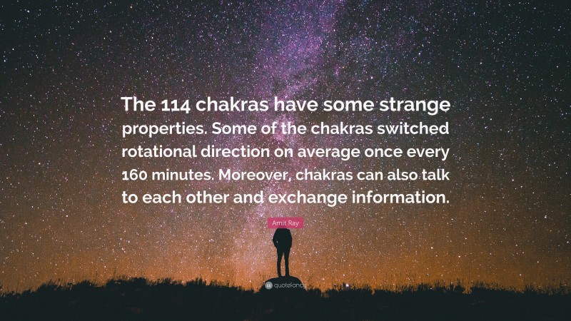 Amit Ray Quote: “The 114 chakras have some strange properties. Some of the chakras switched rotational direction on average once every 160 minutes. Moreover, chakras can also talk to each other and exchange information.”