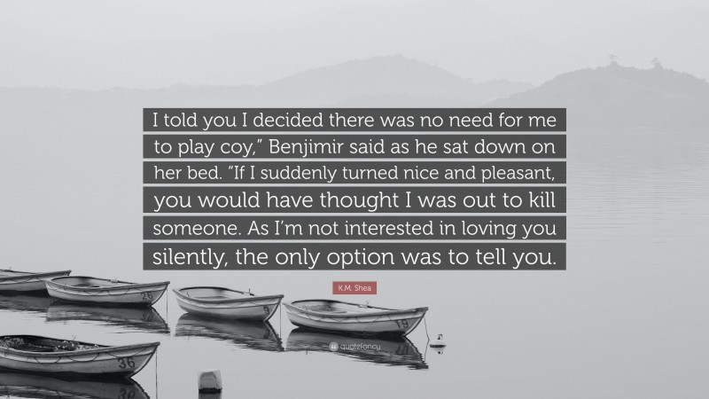 K.M. Shea Quote: “I told you I decided there was no need for me to play coy,” Benjimir said as he sat down on her bed. “If I suddenly turned nice and pleasant, you would have thought I was out to kill someone. As I’m not interested in loving you silently, the only option was to tell you.”