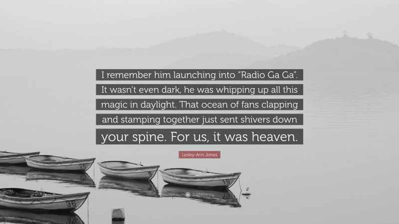 Lesley-Ann Jones Quote: “I remember him launching into “Radio Ga Ga”. It wasn’t even dark, he was whipping up all this magic in daylight. That ocean of fans clapping and stamping together just sent shivers down your spine. For us, it was heaven.”
