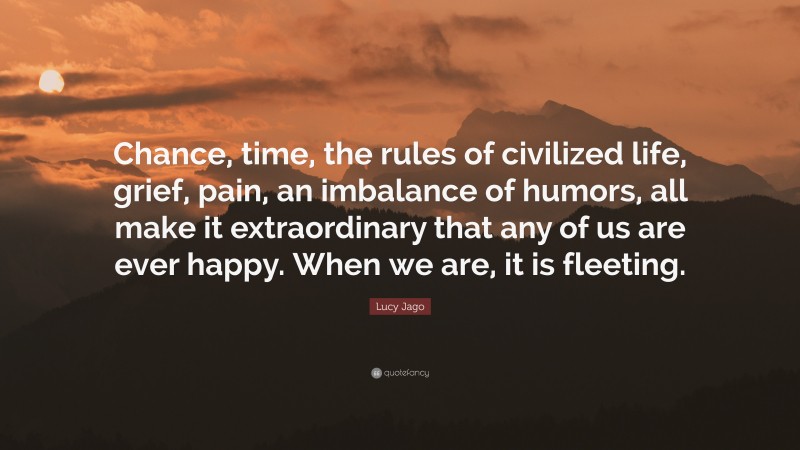 Lucy Jago Quote: “Chance, time, the rules of civilized life, grief, pain, an imbalance of humors, all make it extraordinary that any of us are ever happy. When we are, it is fleeting.”