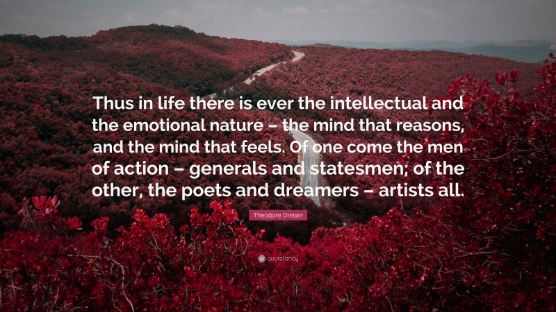 Theodore Dreiser Quote: “Thus in life there is ever the intellectual and the emotional nature – the mind that reasons, and the mind that feels. Of one come the men of action – generals and statesmen; of the other, the poets and dreamers – artists all.”