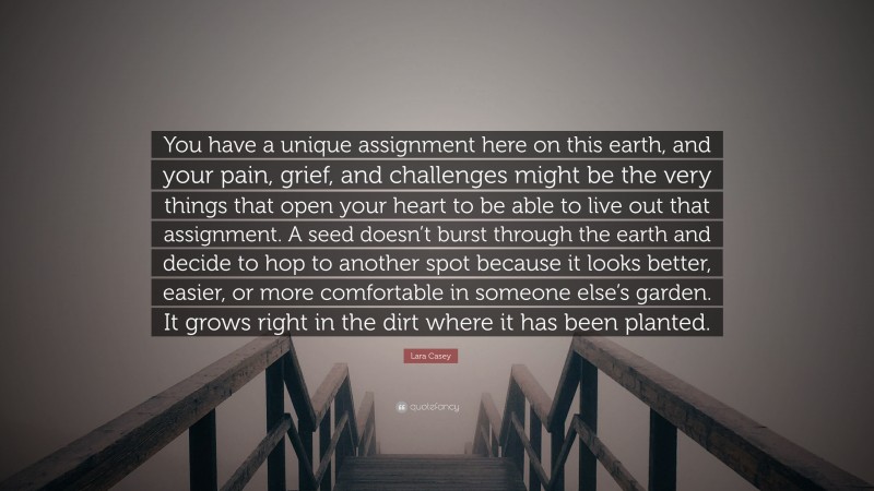 Lara Casey Quote: “You have a unique assignment here on this earth, and your pain, grief, and challenges might be the very things that open your heart to be able to live out that assignment. A seed doesn’t burst through the earth and decide to hop to another spot because it looks better, easier, or more comfortable in someone else’s garden. It grows right in the dirt where it has been planted.”