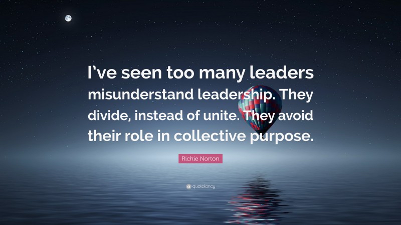 Richie Norton Quote: “I’ve seen too many leaders misunderstand leadership. They divide, instead of unite. They avoid their role in collective purpose.”