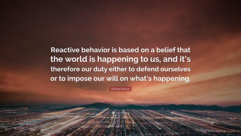 Michael Brown Quote: “Reactive behavior is based on a belief that the world is happening to us, and it’s therefore our duty either to defend ourselves or to impose our will on what’s happening.”