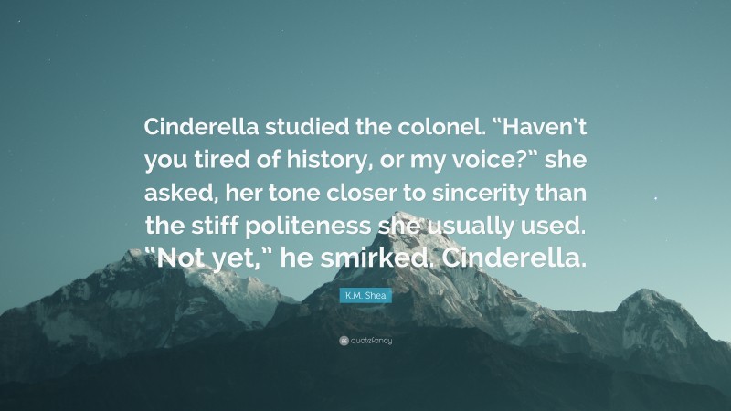 K.M. Shea Quote: “Cinderella studied the colonel. “Haven’t you tired of history, or my voice?” she asked, her tone closer to sincerity than the stiff politeness she usually used. “Not yet,” he smirked. Cinderella.”