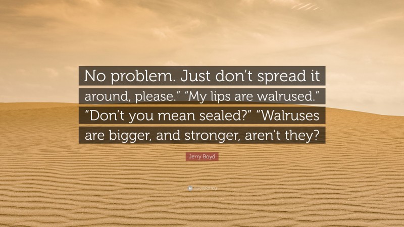 Jerry Boyd Quote: “No problem. Just don’t spread it around, please.” “My lips are walrused.” “Don’t you mean sealed?” “Walruses are bigger, and stronger, aren’t they?”