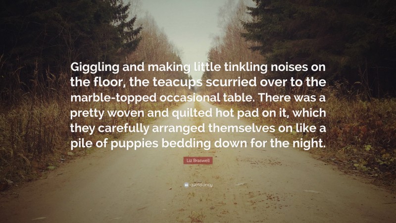 Liz Braswell Quote: “Giggling and making little tinkling noises on the floor, the teacups scurried over to the marble-topped occasional table. There was a pretty woven and quilted hot pad on it, which they carefully arranged themselves on like a pile of puppies bedding down for the night.”