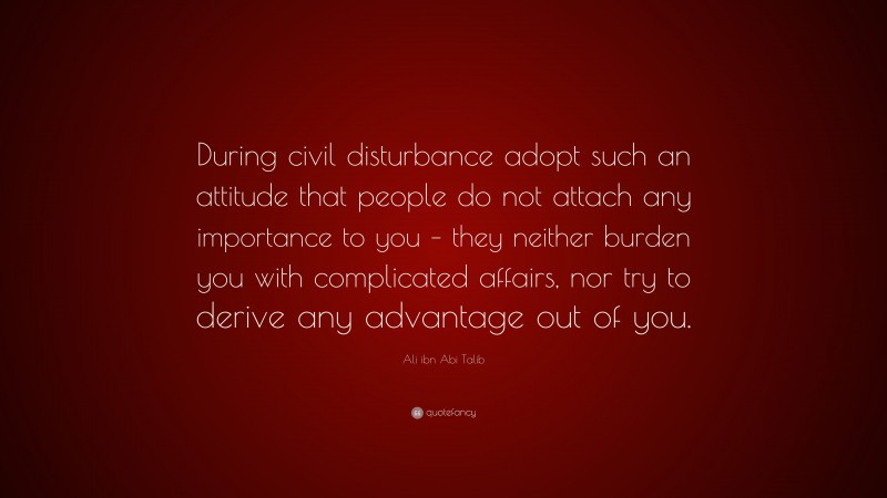 Ali ibn Abi Talib Quote: “During civil disturbance adopt such an attitude that people do not attach any importance to you – they neither burden you with complicated affairs, nor try to derive any advantage out of you.”