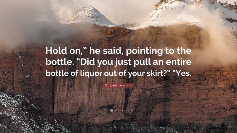 Kimberly Lemming Quote: “Hold on,” he said, pointing to the bottle. “Did you just pull an entire bottle of liquor out of your skirt?” “Yes.”