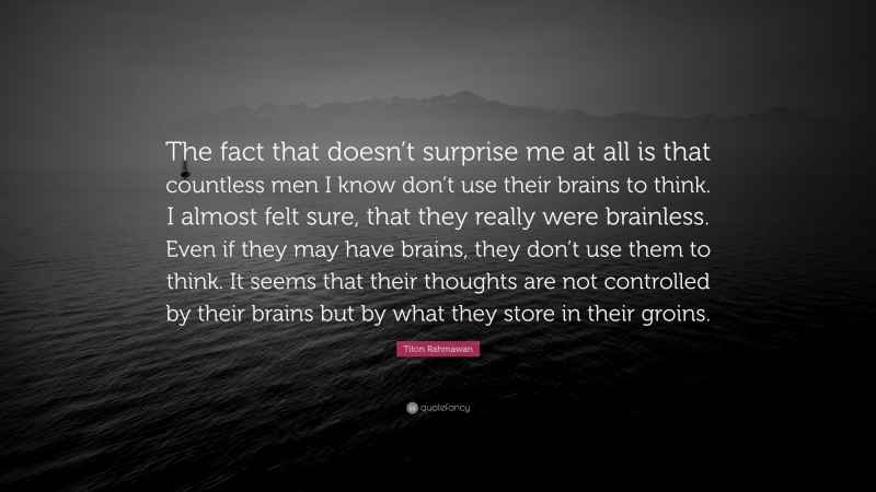 Titon Rahmawan Quote: “The fact that doesn’t surprise me at all is that countless men I know don’t use their brains to think. I almost felt sure, that they really were brainless. Even if they may have brains, they don’t use them to think. It seems that their thoughts are not controlled by their brains but by what they store in their groins.”