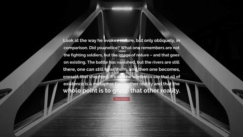 Harry Mulisch Quote: “Look at the way he evokes nature, but only obliquely, in comparison. Did you notice? What one remembers are not the fighting soldiers, but the image of nature – and that goes on existing. The battle has vanished, but the rivers are still there, one can still hear them, and then one becomes, oneself, that shepherd. It’s as if he wanted to say that all of existence is a metaphor for another reality and that the whole point is to grasp that other reality.”