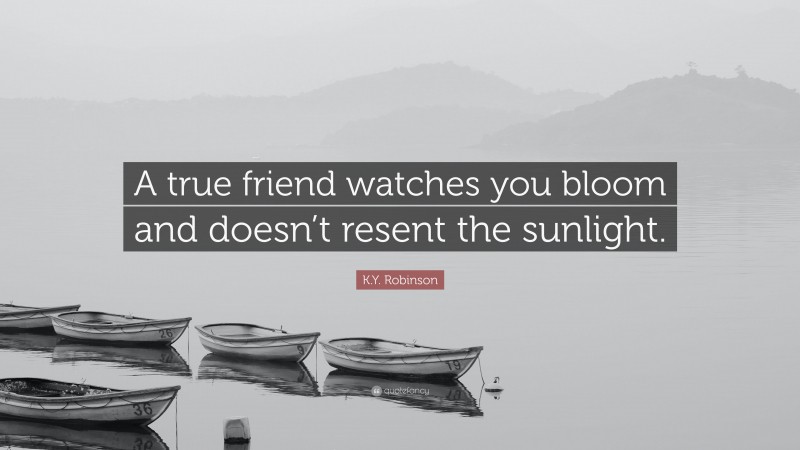 K.Y. Robinson Quote: “A true friend watches you bloom and doesn’t resent the sunlight.”