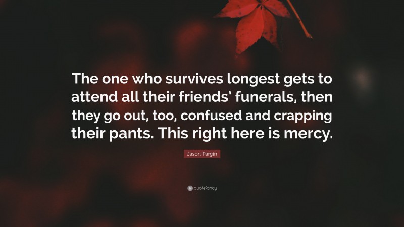 Jason Pargin Quote: “The one who survives longest gets to attend all their friends’ funerals, then they go out, too, confused and crapping their pants. This right here is mercy.”
