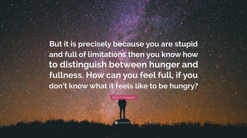 Titon Rahmawan Quote: “But it is precisely because you are stupid and full of limitations then you know how to distinguish between hunger and fullness. How can you feel full, if you don’t know what it feels like to be hungry?”