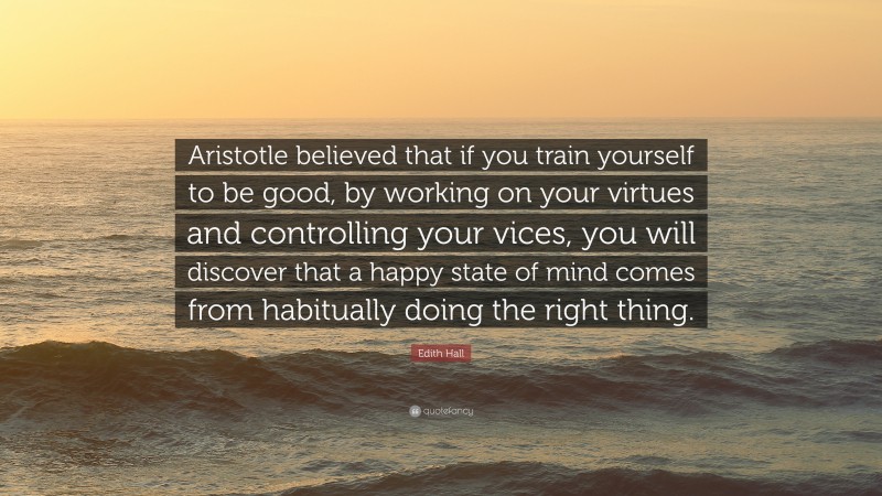 Edith Hall Quote: “Aristotle believed that if you train yourself to be good, by working on your virtues and controlling your vices, you will discover that a happy state of mind comes from habitually doing the right thing.”